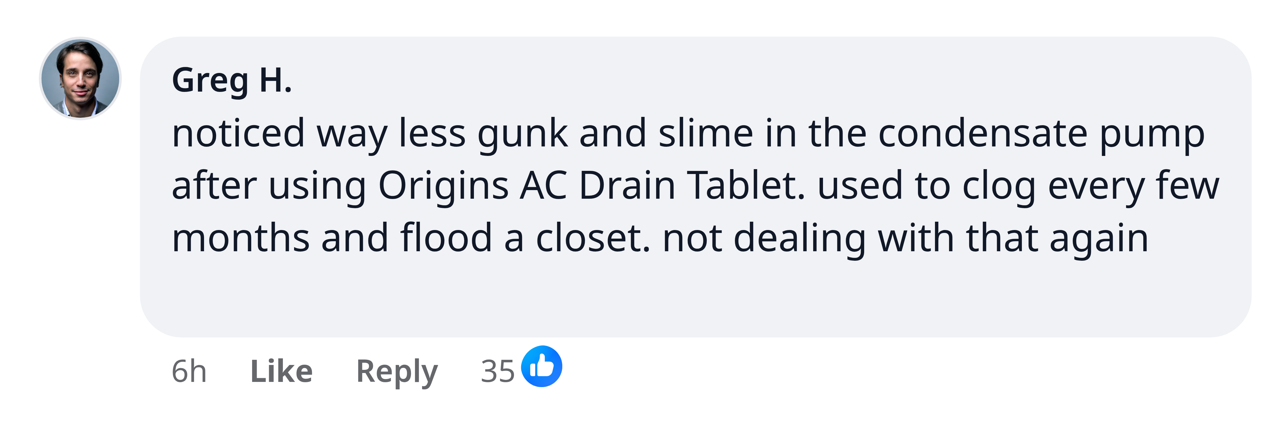 Greg H.: noticed way less gunk and slime in the condensate pump after using Origins AC Drain Tablet. used to clog every few months and flood a closet. not dealing with that again
