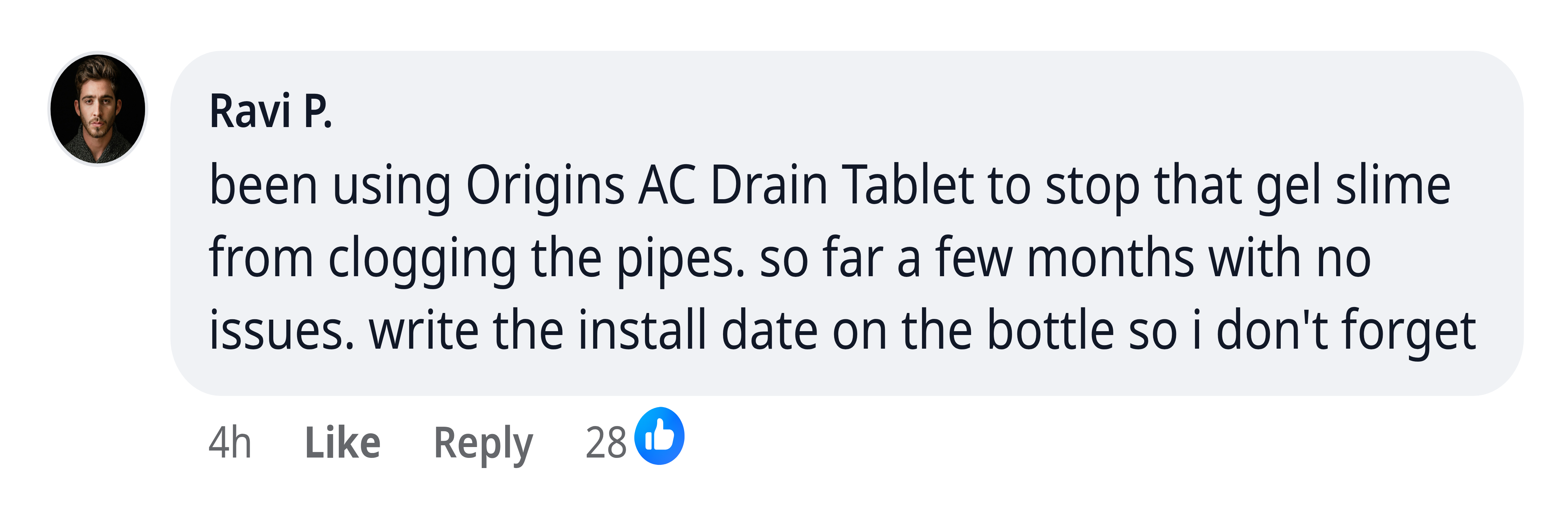Ravi P.: been using Origins AC Drain Tablet to stop that gel slime from clogging the pipes. so far a few months with no issues. write the install date on the bottle so i don't forget